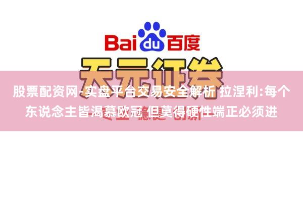 股票配资网-实盘平台交易安全解析 拉涅利:每个东说念主皆渴慕欧冠 但莫得硬性端正必须进