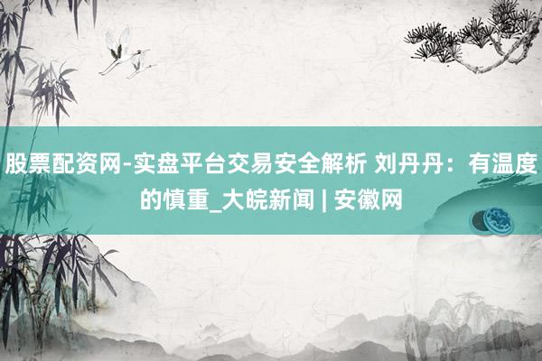 股票配资网-实盘平台交易安全解析 刘丹丹：有温度的慎重_大皖新闻 | 安徽网