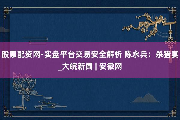 股票配资网-实盘平台交易安全解析 陈永兵：杀猪宴_大皖新闻 | 安徽网