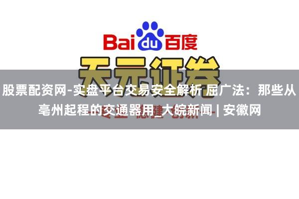 股票配资网-实盘平台交易安全解析 屈广法：那些从亳州起程的交通器用_大皖新闻 | 安徽网