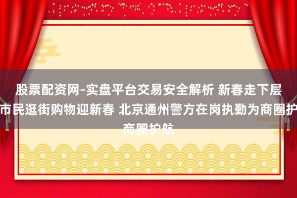 股票配资网-实盘平台交易安全解析 新春走下层丨市民逛街购物迎新春 北京通州警方在岗执勤为商圈护航
