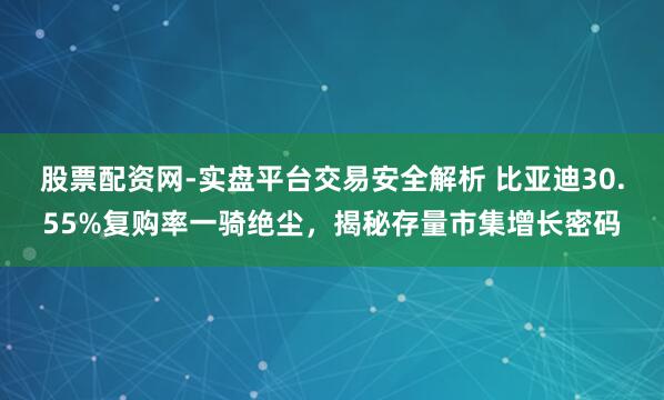 股票配资网-实盘平台交易安全解析 比亚迪30.55%复购率一骑绝尘，揭秘存量市集增长密码