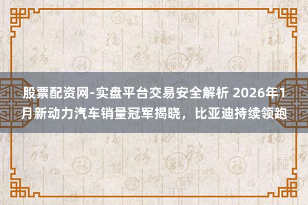 股票配资网-实盘平台交易安全解析 2026年1月新动力汽车销量冠军揭晓，比亚迪持续领跑