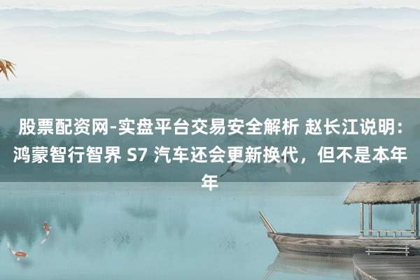 股票配资网-实盘平台交易安全解析 赵长江说明：鸿蒙智行智界 S7 汽车还会更新换代，但不是本年