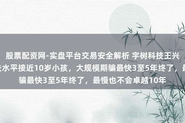 股票配资网-实盘平台交易安全解析 宇树科技王兴兴称机器东谈主工夫水平接近10岁小孩，大规模期骗最快3至5年终了，最慢也不会卓越10年