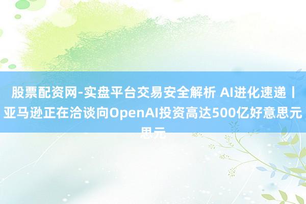 股票配资网-实盘平台交易安全解析 AI进化速递丨亚马逊正在洽谈向OpenAI投资高达500亿好意思元