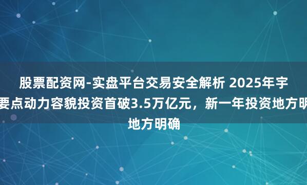 股票配资网-实盘平台交易安全解析 2025年宇宙要点动力容貌投资首破3.5万亿元，新一年投资地方明确