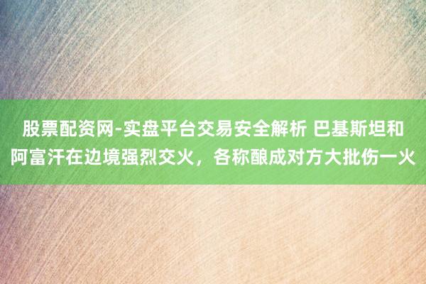 股票配资网-实盘平台交易安全解析 巴基斯坦和阿富汗在边境强烈交火，各称酿成对方大批伤一火