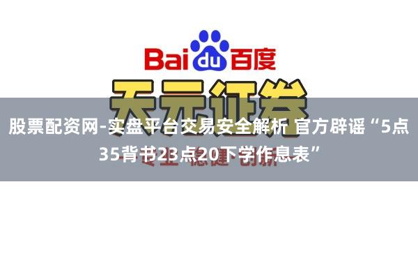 股票配资网-实盘平台交易安全解析 官方辟谣“5点35背书23点20下学作息表”