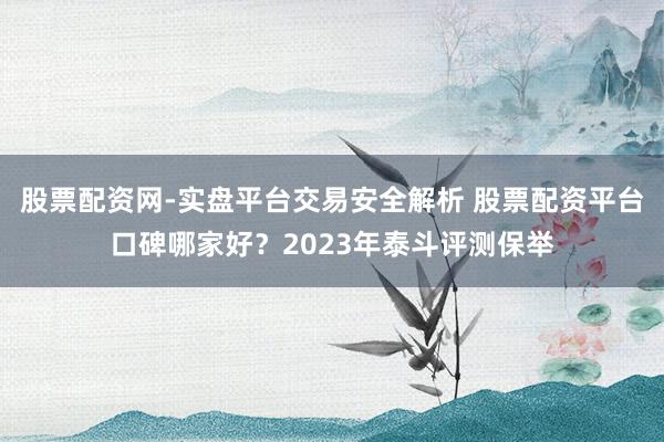 股票配资网-实盘平台交易安全解析 股票配资平台口碑哪家好？2023年泰斗评测保举
