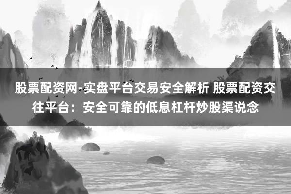 股票配资网-实盘平台交易安全解析 股票配资交往平台：安全可靠的低息杠杆炒股渠说念